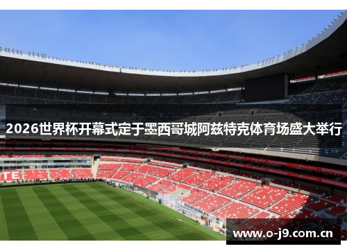 2026世界杯开幕式定于墨西哥城阿兹特克体育场盛大举行 2026世界杯开幕式定于墨西哥城阿兹特克体育场盛大举行